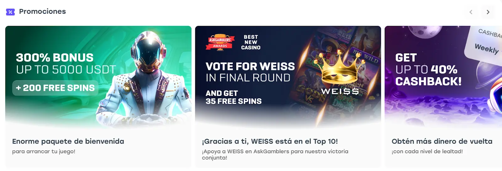 Consigue los mejores bonos de casino Por supuesto, el bono de bienvenida no es la única promoción que encontrarás en este sitio, ya que algunos de los Weiss casinos bonos de los que podrás disfrutar después de haber creado tu cuenta en su página oficial son: Bono de giros gratis: Obtén 35 giros gratis al votar por Weiss como criptocasino del año. Cashback: Obtén un porcentaje semanal diferente al pertenecer a cada uno de los niveles del programa de lealtad del casino Weiss. WEFT Token: Recibe puntos de lealtad por cada apuesta que realices durante la semana. Bono de casino: Obtén un bono por hasta el 125% de tus depósitos. Por si esto fuera poco, para obtener aún más Weiss casino bonos, tienes la opción de entrar al programa de fidelidad del casino. Una vez que estés en él, recibirás el 30% de reembolso de forma diaria y este porcentaje se incrementará cada vez que subas de nivel en el programa.